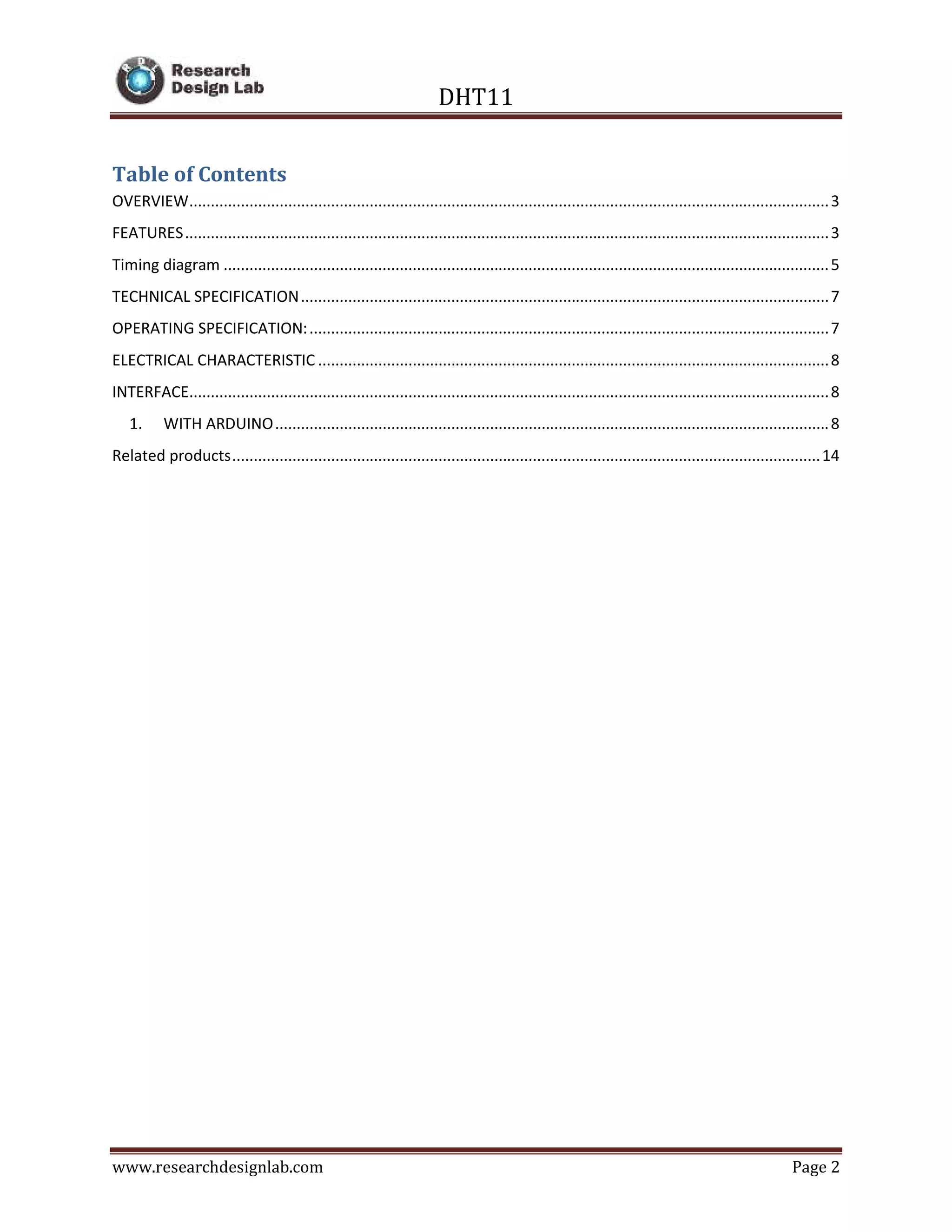DHT11
www.researchdesignlab.com Page 2
Table of Contents
OVERVIEW.....................................................................................................................................................3
FEATURES......................................................................................................................................................3
Timing diagram .............................................................................................................................................5
TECHNICAL SPECIFICATION...........................................................................................................................7
OPERATING SPECIFICATION:.........................................................................................................................7
ELECTRICAL CHARACTERISTIC .......................................................................................................................8
INTERFACE.....................................................................................................................................................8
1. WITH ARDUINO.................................................................................................................................8
Related products.........................................................................................................................................14
 