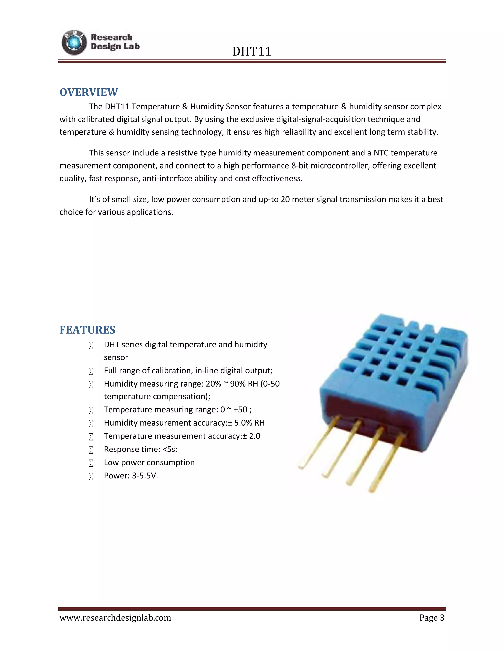 DHT11
www.researchdesignlab.com Page 3
OVERVIEW
The DHT11 Temperature & Humidity Sensor features a temperature & humidity sensor complex
with calibrated digital signal output. By using the exclusive digital-signal-acquisition technique and
temperature & humidity sensing technology, it ensures high reliability and excellent long term stability.
This sensor include a resistive type humidity measurement component and a NTC temperature
measurement component, and connect to a high performance 8-bit microcontroller, offering excellent
quality, fast response, anti-interface ability and cost effectiveness.
It’s of small size, low power consumption and up-to 20 meter signal transmission makes it a best
choice for various applications.
FEATURES
 DHT series digital temperature and humidity
sensor
 Full range of calibration, in-line digital output;
 Humidity measuring range: 20% ~ 90% RH (0-50
temperature compensation);
 Temperature measuring range: 0 ~ +50 ;
 Humidity measurement accuracy:± 5.0% RH
 Temperature measurement accuracy:± 2.0
 Response time: <5s;
 Low power consumption
 Power: 3-5.5V.
 