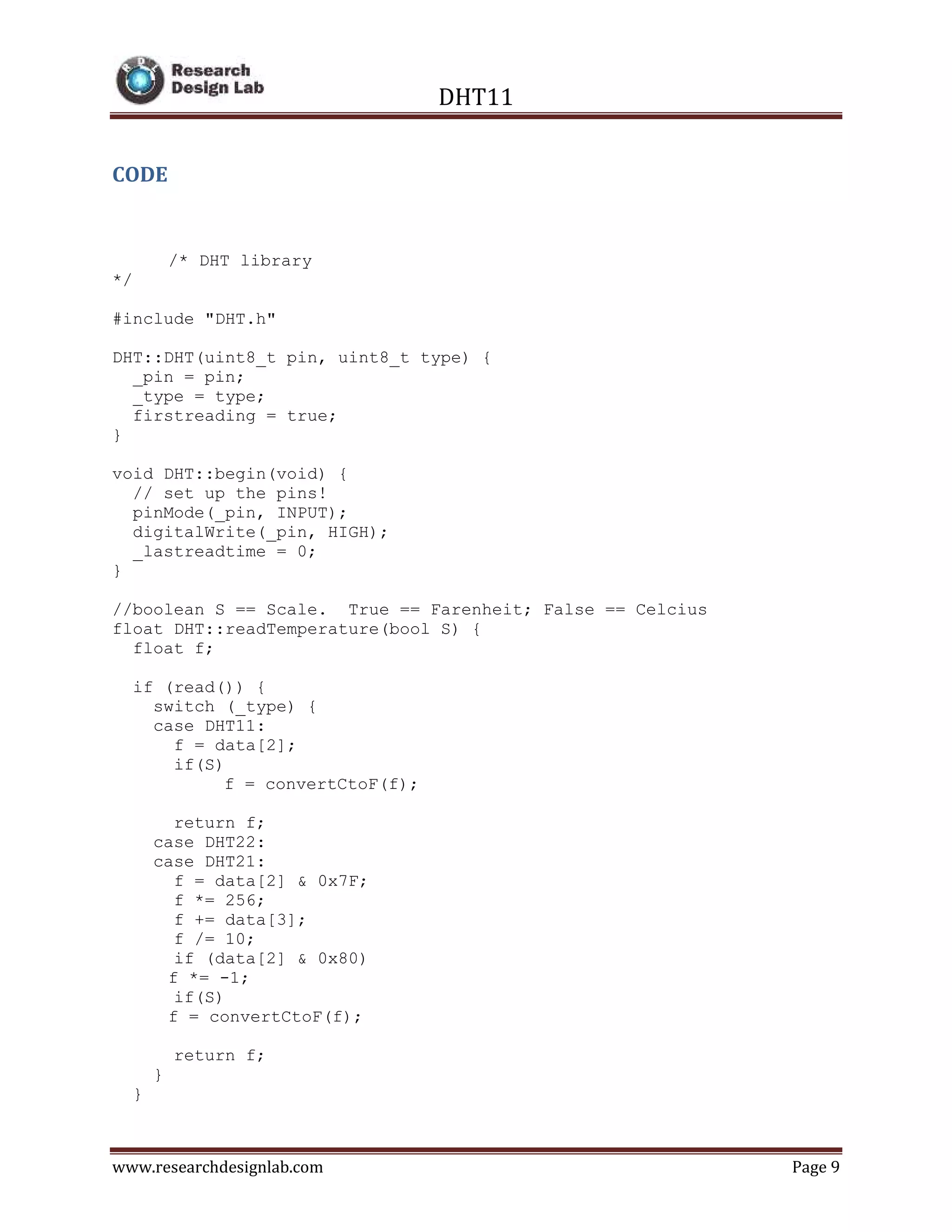 DHT11
www.researchdesignlab.com Page 9
CODE
/* DHT library
*/
#include "DHT.h"
DHT::DHT(uint8_t pin, uint8_t type) {
_pin = pin;
_type = type;
firstreading = true;
}
void DHT::begin(void) {
// set up the pins!
pinMode(_pin, INPUT);
digitalWrite(_pin, HIGH);
_lastreadtime = 0;
}
//boolean S == Scale. True == Farenheit; False == Celcius
float DHT::readTemperature(bool S) {
float f;
if (read()) {
switch (_type) {
case DHT11:
f = data[2];
if(S)
f = convertCtoF(f);
return f;
case DHT22:
case DHT21:
f = data[2] & 0x7F;
f *= 256;
f += data[3];
f /= 10;
if (data[2] & 0x80)
f *= -1;
if(S)
f = convertCtoF(f);
return f;
}
}
 