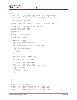 DHT11
www.researchdesignlab.com Page 11
/*
Serial.print("Currtime: "); Serial.print(currenttime);
Serial.print(" Lasttime: "); Serial.print(_lastreadtime);
*/
_lastreadtime = millis();
data[0] = data[1] = data[2] = data[3] = data[4] = 0;
// now pull it low for ~20 milliseconds
pinMode(_pin, OUTPUT);
digitalWrite(_pin, LOW);
delay(20);
cli();
digitalWrite(_pin, HIGH);
delayMicroseconds(40);
pinMode(_pin, INPUT);
// read in timings
for ( i=0; i< MAXTIMINGS; i++) {
counter = 0;
while (digitalRead(_pin) == laststate) {
counter++;
delayMicroseconds(1);
if (counter == 255) {
break;
}
}
laststate = digitalRead(_pin);
if (counter == 255) break;
// ignore first 3 transitions
if ((i >= 4) && (i%2 == 0)) {
// shove each bit into the storage bytes
data[j/8] <<= 1;
if (counter > 6)
data[j/8] |= 1;
j++;
}
}
sei();
/*
Serial.println(j, DEC);
Serial.print(data[0], HEX); Serial.print(", ");
Serial.print(data[1], HEX); Serial.print(", ");
Serial.print(data[2], HEX); Serial.print(", ");
 