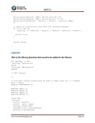 DHT11
www.researchdesignlab.com Page 12
Serial.print(data[3], HEX); Serial.print(", ");
Serial.print(data[4], HEX); Serial.print(" =? ");
Serial.println(data[0] + data[1] + data[2] + data[3], HEX);
*/
// check we read 40 bits and that the checksum matches
if ((j >= 40) &&
(data[4] == ((data[0] + data[1] + data[2] + data[3]) & 0xFF)) )
{
return true;
}
return false;
}
LIBRARY
This is the library function that need to be added to the library
#if ARDUINO >= 100
#include "Arduino.h"
#else
#include "WProgram.h"
#endif
/* DHT library
*/
// how many timing transitions we need to keep track of. 2 * number
bits + extra
#define MAXTIMINGS 85
#define DHT11 11
#define DHT22 22
#define DHT21 21
#define AM2301 21
class DHT {
private:
uint8_t data[6];
uint8_t _pin, _type;
boolean read(void);
unsigned long _lastreadtime;
boolean firstreading;
 