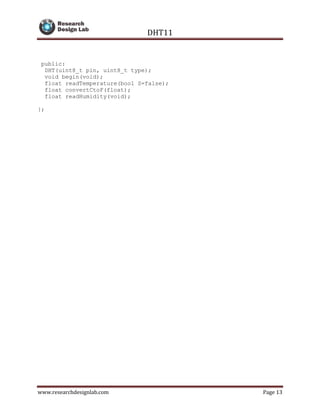 DHT11
www.researchdesignlab.com Page 13
public:
DHT(uint8_t pin, uint8_t type);
void begin(void);
float readTemperature(bool S=false);
float convertCtoF(float);
float readHumidity(void);
};
 