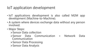 IoT application development
• IoT applications development is also called M2M app
development (Machine-to-Machine).
• A system where devices exchange data without any person
involved.
• Major Steps:
Sensor Data collection
Sensor Data Communication + Network Data
Communication
Sensor Data Processing
Sensor Data Analysis
 