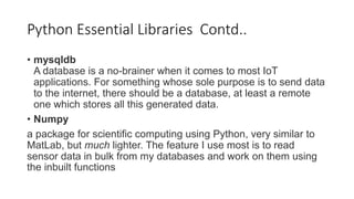 • mysqldb
A database is a no-brainer when it comes to most IoT
applications. For something whose sole purpose is to send data
to the internet, there should be a database, at least a remote
one which stores all this generated data.
• Numpy
a package for scientific computing using Python, very similar to
MatLab, but much lighter. The feature I use most is to read
sensor data in bulk from my databases and work on them using
the inbuilt functions
Python Essential Libraries Contd..
 