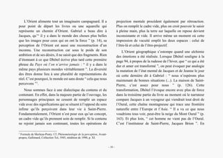 Alain Grosrey
L’Orient alimente tout un imaginaire campagnard. Il a
pour point de départ les livres ou une aquarelle qui
représente un chemin d’Orient. Gabriel a beau dire à
Jacques, qu’“ il y a dans le monde des choses plus belles
que les images pour ceux qui en ont la force ” (p. 14), sa
perception de l’Orient est aussi une reconstruction d’un
inconnu. Une reconstruction car sous le poids de son
ambition et de ses désirs, il ne saisit que des fragments. Rien
d’étonnant à ce que Dhôtel écrive plus tard cette première
phrase du Pays où l’on n’arrive jamais : “ il y a dans le
même pays plusieurs mondes véritablement ”. La diversité
des êtres donne lieu à une pluralité de représentations du
réel. C’est pourquoi, le monde est sans doute “ cela que nous
percevons ”1
.
Nous sommes face à une dialectique du contenu et du
contenant. En effet, dans la majeure partie de l’ouvrage, les
personnages principaux ne cessent de remplir un espace
vide avec des significations qui se situent à l’opposé du sens
infime qu’ils perçoivent dans leur vie à Saint-Pierre.
Fondamentalement, l’Orient n’est pour eux qu’un concept,
un cadre vide qu’ils prennent soin de remplir. Si le contenu
ne rejoint jamais son contenant, toutes les opérations de
1
Formule de Merleau-Ponty. Cf. Phénoménologie de la perception, Avant-
propos, Gallimard, Collection Tel, 1945, réédition de 1990, p. XI.
projection mentale procèdent également par rétroaction.
Plus on remplit le cadre vide, plus on croit pouvoir le saisir
à pleine main, plus la terre sur laquelle on repose devient
inconsistante et vide. Il arrive même un moment où cette
impression de vacuité emplit les deux espaces : celui de
l’être-là et celui de l’être-projectif.
L’Orient géographique s’estompe quand une alchimie
des émotions a été réalisée. Lorsque Dhôtel souligne à la
page 94, à propos de la rudesse de l’hiver, que “ ce qui a été
dur et amer est transformé ”, on peut évoquer par analogie
la mutation de l’état mental de Jacques et de Jeanne le jour
où cette dernière dit à Gabriel : “ nous n’espérons plus
maintenant de bonnes situations (...). La maison de Saint-
Pierre, c’est assez pour nous ” (p. 126). Cette
transformation, Dhôtel l’évoque encore avec plus de force
dans la troisième partie du livre au moment où le narrateur
compare Jacques à un voyageur qui viendrait tout droit de
l’Oural, cette chaîne montagneuse qui trace une frontière
naturelle entre l’Europe et l’Asie. “ Il a vu ce que nous
voudrions tous voir, peut-être la neige du Mont Oural ” (p.
163). Et plus loin, “ cet homme ne vient pas de l’Oural.
C’est l’instituteur de Saint-Pierre, Jacques Brion ”. En
– 10 –
 