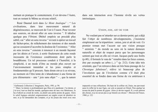 Présence secrète de l’Orient dans Campements d’André Dhôtel
mettant en pratique le contentement, il est devenu l’Autre,
tout en restant le Même au niveau relatif,.
René Daumal écrit dans Le Mont Analogue1
: “ Les
civilisations, dans leur mouvement naturel de
dégénérescence, se meuvent de l’est à l’ouest. Pour revenir
aux sources, on devait aller en sens inverse ”. Il idéalise
quelque peu l’Orient. Dhôtel emploie un procédé plus
subtil, car “ aller en sens inverse ” revient à opérer un travail
de lâcher-prise, de relâchement des tensions et des nœuds
qui ne cessaient d’accroître la douleur de l’existence. “ Aller
en sens inverse ” consiste à renoncer à un monde façonné
par les désirs et l’avoir, à sortir finalement de cette ronde
incessante de l’existence conditionnée dont parle le
bouddhisme. Un tel processus conduit à l’humilité, à la
simplicité, à un mode d’être au monde plus ouvert sur
l’environnement immédiat et les joies simples et
fondamentales qu’il procure. Sans doute est-ce à ce niveau,
au moment où l’être tente de s’abandonner à une forme de
joie élémentaire – une “ joie sans objet ” – , que la nature
1
Gallimard, Collection L’Imaginaire, Paris, 1981, p. 94.
2
“ Mais j’ai dormi si profondément que Dieu m’a pardonné. J’ai dormi, et
j’ai revu, tout au fond du monde, quelques-unes de mes vies fabuleuses. Je
fus d’abord un cristal de roche, ou plutôt une petite pointe de gypse. Alors
le soleil logique calculait soigneusement ses angles avant de pénétrer en
moi, et je lui demandais des comptes, et je lui jouais des tours avec mes
dans son interaction avec l’homme révèle ses vertus
intrinsèques.
UNION, JOIE, ART DE VOIR
Ne voulant pas m’attarder sur ce dernier point, qui a déjà
fait l’objet de nombreux développements, j’insisterai
simplement sur la tripartition : union, joie et art de voir. Ce
premier roman met l’accent sur une vision presque
“ animiste ” du monde au sens où la nature demeure
naturelle et objet de respect parce que les personnages
sentent que tout en elle est vivant. Jacques parle aux forêts
(p.40) ; il formule le vœu de “ renaître dans les lieux connus,
être par exemple un arbre (...) ” (p. 212). Cette idée très
orientale, que l’on retrouve dans un très beau passage de La
Chronique fabuleuse2
, relève ici beaucoup plus de
l’involution que de l’évolution comme s’il était plus
essentiel de se fondre dans une forme de vie antérieure à
impuretés et mes réfractions. Du haut de la colline où j’étais, me parvenait
aussi le reflet de la mer Egée, car cela se passait en Orient. Puis quelqu’un
écrasa du pied la pointe de gypse. Alors je devins regard. Il y avait partout
des choses, et je ne savais pas ce qu’étaient ces choses ”, Mercure de France,
1960, p. 122.
– 11 –
 