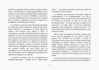 Présence secrète de l’Orient dans Campements d’André Dhôtel
souffrances auxquelles font face Jeanne et Jacques à Saint-
Pierre. L’existence dans ce village paraît difficile et il m’a
semblé que le portrait qu’en dressait Dhôtel s’apparentait à
l’une des images du samsâra bouddhiste, c’est-à-dire à
l’existence conditionnée par les trois poisons de l’esprit (le
désir, la colère et l’ignorance) qui sont à l’origine, dit le
bouddhisme, de 84 000 types de passion.
Ces multiples voiles qui masquent la réalité primordiale
de l’esprit font naître la polarité ou dualité qui elle-même
génère l’illusion, la connaissance en mode dualiste ou
vijñâna. Cette division entre vijñâna et jñâna, la
connaissance non-duelle ou la Réalité Ultime de l’esprit, est
artificielle. Au vrai, nos expériences alternent constamment
entre ces deux pôles comme si nous possédions en définitive
deux mémoires : une mémoire de l’expérience d’ouverture,
que Dhôtel évoque quand il est question du niveau de
conscience des enfants ou dans ces moments d’extrême
clarté lors de la contemplation d’un paysage par exemple, et
une mémoire souillée qui nous plonge dans les
contingences. Tout l’arrière-plan de l’œuvre souligne en fait
cette confrontation avec les contingences qui génèrent un
sentiment de malheur ou un mal-être.
Le propos du premier cycle de l’enseignement du
Bouddha Shâkyamuni – l’exposé sur les “ quatre nobles
vérités ” – est justement de mettre l’accent sur la réalité de
la souffrance et de son origine.
Le deuxième point concerne la conscience aigüe de
l’impermanence et de l’interdépendance. Une fois le
contentement atteint, le désir de partir en Orient paraît vidé
de l’énergie qui l’animait. Le désir est en cela vide
d’existence propre : il n’existe que dans la relation de la
conscience à son objet. Mais ce vide laisse subitement
apparaître ce que j’ai appelé la “ présence d’absence ”. Un
vide d’illusions adventices ou de conditionnements est alors
un plein de réalité.
Dans cet état de suspension des désirs, Jacques cesse
d’errer dans les projections de son esprit et, dans la
gustation des merveilles de la Nature, il semble en
reconnaître la vacance mais aussi le caractère illimité. Dans
l’interruption du vouloir, s’éteint le devenir. Cessant de
remplir l’espace illusoire qu’entoure le cadre rêvé de
l’Orient géographique, il procède par un travail en creux.
Cessant d’alimenter ses aspirations, prenant la posture de
l’observation silencieuse, il accueille tout l’univers de
Saint-Pierre et recueille en son expérience tout le repos du
monde.
Le troisième point concerne une figure géométrique ou
une structure constituée d’un centre et d’une circonférence :
– 15 –
 