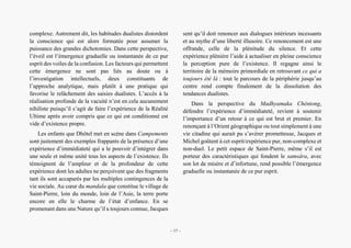 Présence secrète de l’Orient dans Campements d’André Dhôtel
complexe. Autrement dit, les habitudes dualistes distordent
la conscience qui est alors formatée pour assumer la
puissance des grandes dichotomies. Dans cette perspective,
l’éveil est l’émergence graduelle ou instantanée de ce pur
esprit des voiles de la confusion. Les facteurs qui permettent
cette émergence ne sont pas liés au doute ou à
l’investigation intellectuels, deux constituants de
l’approche analytique, mais plutôt à une pratique qui
favorise le relâchement des saisies dualistes. L’accès à la
réalisation profonde de la vacuité n’est en cela aucunement
nihiliste puisqu’il s’agit de faire l’expérience de la Réalité
Ultime après avoir compris que ce qui est conditionné est
vide d’existence propre.
Les enfants que Dhôtel met en scène dans Campements
sont justement des exemples frappants de la présence d’une
expérience d’immédiateté qui a le pouvoir d’intégrer dans
une seule et même unité tous les aspects de l’existence. Ils
témoignent de l’ampleur et de la profondeur de cette
expérience dont les adultes ne perçoivent que des fragments
tant ils sont accaparés par les multiples contingences de la
vie sociale. Au cœur du mandala que constitue le village de
Saint-Pierre, loin du monde, loin de l’Asie, la terre porte
encore en elle le charme de l’état d’enfance. En se
promenant dans une Nature qu’il a toujours connue, Jacques
sent qu’il doit renoncer aux dialogues intérieurs incessants
et au mythe d’une liberté illusoire. Ce renoncement est une
offrande, celle de la plénitude du silence. Et cette
expérience plénière l’aide à actualiser en pleine conscience
la perception pure de l’existence. Il regagne ainsi le
territoire de la mémoire primordiale en retrouvant ce qui a
toujours été là : tout le parcours de la périphérie jusqu’au
centre rend compte finalement de la dissolution des
tendances dualistes.
Dans la perspective du Madhyamaka Chèntong,
défendre l’expérience d’immédiateté, revient à soutenir
l’importance d’un retour à ce qui est brut et premier. En
renonçant à l’Orient géographique ou tout simplement à une
vie citadine qui aurait pu s’avérer prometteuse, Jacques et
Michel goûtent à cet esprit/expérience pur, non-complexe et
non-duel. Le petit espace de Saint-Pierre, même s’il est
porteur des caractéristiques qui fondent le samsâra, avec
son lot de misère et d’infortune, rend possible l’émergence
graduelle ou instantanée de ce pur esprit.
– 17 –
 