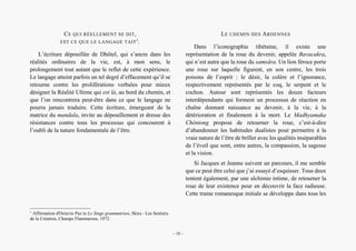 Alain Grosrey
CE QUI RÉELLEMENT SE DIT,
EST CE QUE LE LANGAGE TAIT1
.
L’écriture dépouillée de Dhôtel, qui s’ancre dans les
réalités ordinaires de la vie, est, à mon sens, le
prolongement tout autant que le reflet de cette expérience.
Le langage atteint parfois un tel degré d’effacement qu’il se
retourne contre les proliférations verbales pour mieux
désigner la Réalité Ultime qui est là, au bord du chemin, et
que l’on rencontrera peut-être dans ce que le langage ne
pourra jamais traduire. Cette écriture, émergeant de la
matrice du mandala, invite au dépouillement et dresse des
résistances contre tous les processus qui concourent à
l’oubli de la nature fondamentale de l’être.
1
Affirmation d'Octavio Paz in Le Singe grammairien, Skira - Les Sentiers
de la Création, Champs Flammarion, 1972.
LE CHEMIN DES ARDENNES
Dans l’iconographie tibétaine, il existe une
représentation de la roue du devenir, appelée Bavacakra,
qui n’est autre que la roue du samsâra. Un lion féroce porte
une roue sur laquelle figurent, en son centre, les trois
poisons de l’esprit : le désir, la colère et l’ignorance,
respectivement représentés par le coq, le serpent et le
cochon. Autour sont représentés les douze facteurs
interdépendants qui forment un processus de réaction en
chaîne donnant naissance au devenir, à la vie, à la
détérioration et finalement à la mort. Le Madhyamaka
Chèntong propose de retourner la roue, c’est-à-dire
d’abandonner les habitudes dualistes pour permettre à la
vraie nature de l’être de briller avec les qualités inséparables
de l’éveil que sont, entre autres, la compassion, la sagesse
et la vision.
Si Jacques et Jeanne suivent un parcours, il me semble
que ce peut être celui que j’ai essayé d’esquisser. Tous deux
tentent également, par une alchimie intime, de retourner la
roue de leur existence pour en découvrir la face radieuse.
Cette trame romanesque initiale se développe dans tous les
– 18 –
 