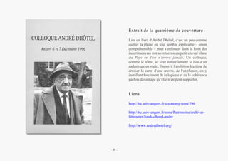 Alain Grosrey
Extrait de la quatrième de couverture
Lire un livre d’André Dhôtel, c’est un peu comme
quitter la plaine où tout semble explicable – sinon
compréhensible – pour s’enfoncer dans la forêt des
incertitudes au trot aventureux du petit cheval blanc
du Pays où l’on n’arrive jamais. Un colloque,
comme le nôtre, se veut naturellement le lieu d’un
cadastrage en règle, il nourrit l’ambition légitime de
dresser la carte d’une œuvre, de l’expliquer, en y
installant forcément de la logique et de la cohérence
parfois davantage qu’elle n’en peut supporter.
Liens
http://bu.univ-angers.fr/taxonomy/term/596
http://bu.univ-angers.fr/zone/Patrimoine/archives-
litteraires/fonds-dhotel-andre
http://www.andredhotel.org/
– 20 –
 