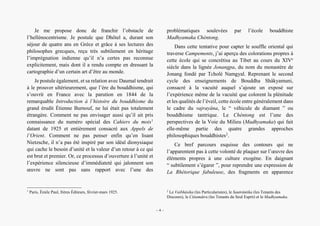 Alain Grosrey
Je me propose donc de franchir l’obstacle de
l’hellénocentrisme. Je postule que Dhôtel a, durant son
séjour de quatre ans en Grèce et grâce à ses lectures des
philosophes grecques, reçu très subtilement en héritage
l’imprégnation indienne qu’il n’a certes pas reconnue
explicitement, mais dont il a rendu compte en dressant la
cartographie d’un certain art d’être au monde.
Je postule également, et sa relation avec Daumal tendrait
à le prouver ultérieurement, que l’ère du bouddhisme, qui
s’ouvrit en France avec la parution en 1844 de la
remarquable Introduction à l’histoire du bouddhisme du
grand érudit Étienne Burnouf, ne lui était pas totalement
étrangère. Comment ne pas envisager aussi qu’il ait pris
connaissance du numéro spécial des Cahiers du mois1
datant de 1925 et entièrement consacré aux Appels de
l’Orient. Comment ne pas penser enfin qu’en lisant
Nietzsche, il n’a pas été inspiré par son idéal dionysiaque
qui cache le besoin d’unité et la valeur d’un retour à ce qui
est brut et premier. Or, ce processus d’ouverture à l’unité et
l’expérience silencieuse d’immédiateté qui jalonnent son
œuvre ne sont pas sans rapport avec l’une des
1
Paris, Émile Paul, frères Éditeurs, février-mars 1925.
problématiques soulevées par l’école bouddhiste
Madhyamaka Chèntong.
Dans cette tentative pour capter le souffle oriental qui
traverse Campements, j’ai aperçu des colorations propres à
cette école qui se concrétisa au Tibet au cours du XIVe
siècle dans la lignée Jonangpa, du nom du monastère de
Jonang fondé par Tcholé Namgyal. Reprenant le second
cycle des enseignements de Bouddha Shâkyamuni,
consacré à la vacuité auquel s’ajoute un exposé sur
l’expérience même de la vacuité que colorent la plénitude
et les qualités de l’éveil, cette école entre généralement dans
le cadre du vajrayâna, le “ véhicule de diamant ” ou
bouddhisme tantrique. Le Chèntong est l’une des
perspectives de la Voie du Milieu (Madhyamaka) qui fait
elle-même partie des quatre grandes approches
philosophiques bouddhistes2
.
Ce bref parcours esquisse des contours qui ne
l’apparentent pas à cette volonté de plaquer sur l’œuvre des
éléments propres à une culture exogène. En daignant
“ subtilement s’égarer ”, pour reprendre une expression de
La Rhétorique fabuleuse, des fragments en apparence
2
Le Vaibhâsika (les Particularistes), le Sautrântika (les Tenants des
Discours), le Cittamâtra (les Tenants du Seul Esprit) et le Madhyamaka.
– 4 –
 