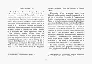 Alain Grosrey
L’AMITIÉ D’HÉRACLITE
Avant d’atteindre le cœur du sujet, il me paraît
indispensable de situer mon propos par rapport à deux faits
essentiels. Le premier a trait à l’intérêt qu’André Dhôtel
porte aux présocratiques alors qu’il se sent en marge d’une
“ certaine tradition cartésienne ” pour reprendre ses propres
termes1
. On sait que “ ces vieux Grecs, comme ils l’ont écrit
eux-mêmes, travaillaient en écoutant la nature même, et en
suivant sa loi ”2
. Leur poésie cosmique, qui doit plus au
respect de la Nature qu’à la méthode expérimentale qui régit
la science moderne et contemporaine, révèle l’attention
qu’ils accordaient aux grandes dichotomies issues de
l’Unité originelle. Héraclite d’Éphèse retient tout
particulièrement l’attention de notre auteur, sans doute
parce que le discours héraclitéen suit la démarche de la
Nature où tout fait écho à tout, où tous les éléments sont en
situation d’interdépendance et sont soumis à la loi de
l’impermanence. Le Fragment 91 évoque justement ce
thème : “ Tu n’entrerais pas deux fois dans le même
fleuve ”. D’un côté, apparaît l’idée du changement
1
Cf. Jérôme Garcin, L’École buissonnière, op. cit., p. 33.
universel ; de l’autre, l’union des contraires : le Même et
l’Autre.
L’impression d’une permanence, d’une forme
d’éternité, semble s’associer aux cycles incessants de la vie
qui sont en eux-mêmes l’expression de l’impermanence.
Certains personnages de ce premier roman, Jacques et
Jeanne en particulier, ressentent assez profondément cette
ambivalence dont les deux termes s’interfécondent. Mais au
fur et à mesure de leur cheminement, cette dualité s’estompe
comme s’ils semblaient comprendre que la réalité du
changement universel était intimement liée à l’union des
contraires. Ils réalisent finalement que tout est composé et
donc voué à être décomposé. Dans la perspective
bouddhiste, il n’existe pas d’entité autonome, permanente
ou éternelle. La compréhension de l’impermanence, au
niveau le plus profond, permet d’aller dans le sens d’un
lâcher-prise et d’une attitude de non-attachement qui est
ouverture et totale disponibilité à l’ici et maintenant.
La pensée d’Héraclite, pont tendu entre l’Orient et
l’Occident, possède cette propriété, essentielle selon
Dhôtel, d’englober aussi bien la poésie, la métaphysique, la
2
Clémence Rannoux, Les Présocratiques in Histoire de la philosophie,
Tome I, La Pléïade, Gallimard, édition de 1990, p. 412.
– 6 –
 