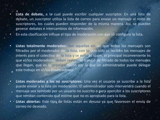 •   Lista de debate, a la cual puede escribir cualquier suscriptor. En una lista de
    debate, un suscriptor utiliza la lista de correo para enviar un mensaje al resto de
    suscriptores, los cuales pueden responder de la misma manera. Así, se pueden
    generar debates e intercambios de información.
•   En esta clasificación influye el tipo de moderación con que se configure la lista.

•   Listas totalmente moderadas: Son aquellas en las que todos los mensajes son
    filtrados por el moderador de la lista, con lo que solo se reciben los mensajes de
    interés para el colectivo de la lista y se evita el spam, el principal inconveniente es
    que el/los moderadores deben realizar el trabajo de filtrado de todos los mensajes
    que llegan, que es la principal razón por la que un administrador puede delegar
    este trabajo en el/los moderadores.

•   Listas moderadas a los no suscriptores: Una vez el usuario se suscribe a la lista
    puede enviar a la lista sin moderación. El administrador solo intervendrá cuando el
    mensaje sea remitido por un usuario no suscrito o para apercibir a los suscriptores
    que remitan contenido que estime que no es apropiado para la lista.
•   Listas abiertas: Este tipo de listas están en desuso ya que favorecen el envío de
    correo no deseado.
 