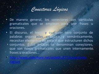 Conectores Lógicos
• De manera general, los conectores son partículas
  gramaticales que se emplean para unir frases u
  oraciones.
• El discurso, el texto y cualquier otro conjunto de
  palabras organizadas sintáctica y semánticamente,
  necesitan elementos de enlace que estructuren dichos
  conjuntos. Estos enlaces se denominan conectores,
  que son nexos gramaticales que unen internamente
  frases u oraciones...
• http://www.slideshare.net/aideth1977/conectores-
  logicos
 