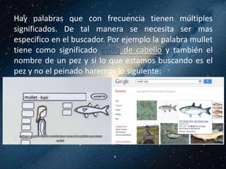 Hay palabras que con frecuencia tienen múltiples
significados. De tal manera se necesita ser mas
especifico en el buscador. Por ejemplo la palabra mullet
tiene como significado estilo de cabello y también el
nombre de un pez y si lo que estamos buscando es el
pez y no el peinado haremos lo siguiente:
 