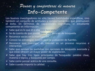 Pensar y comportarse de manera
                  Info-Competente
Los buenos investigadores no sólo tienen habilidades específicas, sino
también un conjunto de actitudes y comportamientos que promueven
el éxito. En términos de capacidades cognitivas, el estudiante
competente en información:
 Sabe qué es lo que él o ella está buscando.
 Se da cuenta de que puede hacer escogencias de búsqueda.
 Reconoce vacíos en la investigación.
 Conoce las estrategias básicas para la evaluación de fuentes.
 Reconoce que investigar en Internet es un proceso recursivo e
   interactivo.
 Sabe que existen las pantallas con opciones de búsqueda avanzada y
   que éstas ofrecen un mayor poder de exploración.
 Sabe que hay tres tipos principales de búsqueda: palabra clave,
   materia o tópico, y búsqueda por campo.
 Sabe como pensar acerca de una consulta.
 Sabe cuando importa la calidad.
 