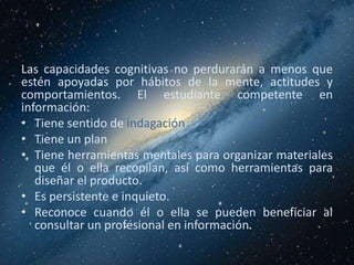 Las capacidades cognitivas no perdurarán a menos que
estén apoyadas por hábitos de la mente, actitudes y
comportamientos. El estudiante competente en
información:
• Tiene sentido de indagación
• Tiene un plan
• Tiene herramientas mentales para organizar materiales
   que él o ella recopilan, así como herramientas para
   diseñar el producto.
• Es persistente e inquieto.
• Reconoce cuando él o ella se pueden beneficiar al
   consultar un profesional en información.
 
