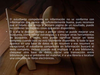 • El estudiante competente en información no se conforma con
  información que parece ser suficientemente buena, pues reconoce
  que el listado que arroja la primera página de un resultado, puede
  no contener las mejores cosas que están disponibles.
• Él o ella le dedican tiempo a pensar cómo se puede mejorar una
  búsqueda, cómo refinar estrategias, y a ensayar otras herramientas
  de búsqueda. A veces, esto puede significar buscar un texto
  completo cuando este no está fácilmente disponible. Si todo lo que
  aparece en una base de datos es un resumen y ese resumen es
  excepcional, el estudiante competente en información buscará el
  texto completo, incluso cuando eso implique ir a una biblioteca,
  chequear otra base de datos, iniciar una transacción entre
  bibliotecas para el préstamo del material, ir a una librería o localizar
  una colección de libros electrónicos.
 