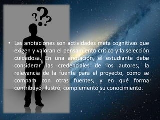 • Las anotaciones son actividades meta cognitivas que
  exigen y valoran el pensamiento crítico y la selección
  cuidadosa. En una anotación, el estudiante debe
  considerar las credenciales de los autores, la
  relevancia de la fuente para el proyecto, cómo se
  compara con otras fuentes, y en qué forma
  contribuyó, ilustró, complementó su conocimiento.
 