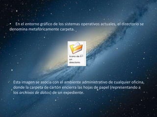 • En el entorno gráfico de los sistemas operativos actuales, el directorio se
denomina metafóricamente carpeta.




  Esta imagen se asocia con el ambiente administrativo de cualquier oficina,
  donde la carpeta de cartón encierra las hojas de papel (representando a
  los archivos de datos) de un expediente.
 