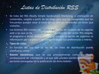 Listas de Distribución RSS
• Se trata del RSS (Really Simple Syndication) Marketing, o sindicación de
  contenidos, surgida a partir de los blogs para que los navegantes que los
  frecuentan puedan estar al tanto de sus últimas novedades sin tener que
  visitarlos.
• Los lectores RSS reúnen, en un solo lugar, todos los titulares de las páginas
  web a las que se ha suscrito el usuario. En función del Lector RSS elegido,
  el programa o lector online ofrecerá al usuario la opción de organizar la
  información por carpetas o por categoría según sus preferencias o interés.
• Tipos de Listas
• En función del uso que se les dé, las listas de distribución puede
  clasificarse como:
• Boletín electrónico, que se usa principalmente como un medio
  unidireccional de información y al que sólo pueden escribir determinadas
  personas encargadas de la publicación de dicho boletín.
 