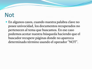 Not
 En algunos casos, cuando nuestra palabra clave no
 posee univocidad, los documentos recuperados no
 pertenecen al tema que buscamos. En ese caso
 podemos acotar nuestra búsqueda haciendo que el
 buscador recupere páginas donde no aparezca
 determinado término usando el operador "NOT".
 