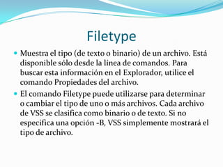 Filetype
 Muestra el tipo (de texto o binario) de un archivo. Está
  disponible sólo desde la línea de comandos. Para
  buscar esta información en el Explorador, utilice el
  comando Propiedades del archivo.
 El comando Filetype puede utilizarse para determinar
  o cambiar el tipo de uno o más archivos. Cada archivo
  de VSS se clasifica como binario o de texto. Si no
  especifica una opción -B, VSS simplemente mostrará el
  tipo de archivo.
 