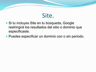 Site.
 Si tu incluyes Site en tu búsqueda, Google
  restringirá los resultados del sitio o dominio que
  especificaste.
 Puedes especificar un dominio con o sin periodo.
 