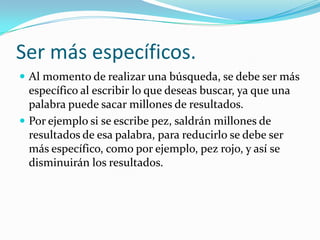 Ser más específicos.
 Al momento de realizar una búsqueda, se debe ser más
  específico al escribir lo que deseas buscar, ya que una
  palabra puede sacar millones de resultados.
 Por ejemplo si se escribe pez, saldrán millones de
  resultados de esa palabra, para reducirlo se debe ser
  más específico, como por ejemplo, pez rojo, y así se
  disminuirán los resultados.
 