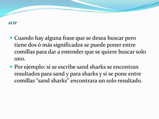 “”
 Cuando hay alguna frase que se desea buscar pero
  tiene dos ó más significados se puede poner entre
  comillas para dar a entender que se quiere buscar solo
  uno.
 Por ejemplo: si se escribe sand sharks se encontran
  resultados para sand y para sharks y si se pone entre
  comillas “sand sharks” encontrara un solo resultado.
 