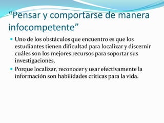 “Pensar y comportarse de manera
infocompetente”
 Uno de los obstáculos que encuentro es que los
  estudiantes tienen dificultad para localizar y discernir
  cuáles son los mejores recursos para soportar sus
  investigaciones.
 Porque localizar, reconocer y usar efectivamente la
  información son habilidades críticas para la vida.
 