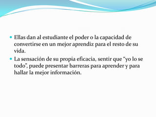 Ellas dan al estudiante el poder o la capacidad de
  convertirse en un mejor aprendiz para el resto de su
  vida.
 La sensación de su propia eficacia, sentir que “yo lo se
  todo”, puede presentar barreras para aprender y para
  hallar la mejor información.
 