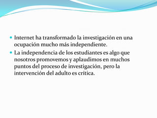 Internet ha transformado la investigación en una
  ocupación mucho más independiente.
 La independencia de los estudiantes es algo que
  nosotros promovemos y aplaudimos en muchos
  puntos del proceso de investigación, pero la
  intervención del adulto es crítica.
 