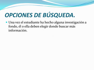 OPCIONES DE BÚSQUEDA.
 Una vez el estudiante ha hecho alguna investigación a
 fondo, él o ella deben elegir donde buscar más
 información.
 
