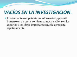 VACÍOS EN LA INVESTIGACIÓN.
 El estudiante competente en información, que está
 inmerso en un tema, comienza a notar cuáles son los
 expertos y los libros importantes que la gente cita
 repetidamente.
 