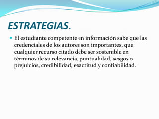 ESTRATEGIAS.
 El estudiante competente en información sabe que las
 credenciales de los autores son importantes, que
 cualquier recurso citado debe ser sostenible en
 términos de su relevancia, puntualidad, sesgos o
 prejuicios, credibilidad, exactitud y confiabilidad.
 