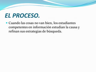 EL PROCESO.
 Cuando las cosas no van bien, los estudiantes
 competentes en información estudian la causa y
 refinan sus estrategias de búsqueda.
 