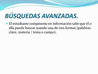 BÚSQUEDAS AVANZADAS.
 El estudiante competente en información sabe que él o
 ella puede buscar usando una de tres formas (palabras
 clave, materia / tema o campo).
 