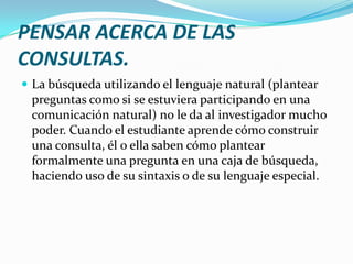 PENSAR ACERCA DE LAS
CONSULTAS.
 La búsqueda utilizando el lenguaje natural (plantear
 preguntas como si se estuviera participando en una
 comunicación natural) no le da al investigador mucho
 poder. Cuando el estudiante aprende cómo construir
 una consulta, él o ella saben cómo plantear
 formalmente una pregunta en una caja de búsqueda,
 haciendo uso de su sintaxis o de su lenguaje especial.
 