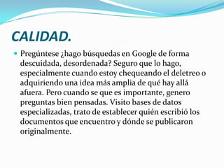 CALIDAD.
 Pregúntese ¿hago búsquedas en Google de forma
 descuidada, desordenada? Seguro que lo hago,
 especialmente cuando estoy chequeando el deletreo o
 adquiriendo una idea más amplia de qué hay allá
 afuera. Pero cuando se que es importante, genero
 preguntas bien pensadas. Visito bases de datos
 especializadas, trato de establecer quién escribió los
 documentos que encuentro y dónde se publicaron
 originalmente.
 