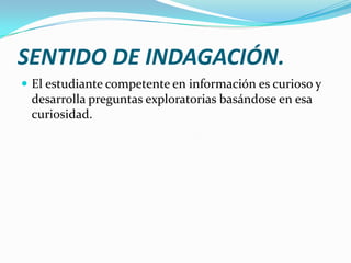 SENTIDO DE INDAGACIÓN.
 El estudiante competente en información es curioso y
 desarrolla preguntas exploratorias basándose en esa
 curiosidad.
 