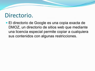 Directorio.
 El directorio de Google es una copia exacta de
  DMOZ, un directorio de sitios web que mediante
  una licencia especial permite copiar a cualquiera
  sus contenidos con algunas restricciones.
 