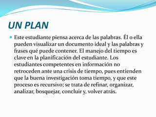 UN PLAN
 Este estudiante piensa acerca de las palabras. Él o ella
  pueden visualizar un documento ideal y las palabras y
  frases qué puede contener. El manejo del tiempo es
  clave en la planificación del estudiante. Los
  estudiantes competentes en información no
  retroceden ante una crisis de tiempo, pues entienden
  que la buena investigación toma tiempo, y que este
  proceso es recursivo; se trata de refinar, organizar,
  analizar, bosquejar, concluir y, volver atrás.
 