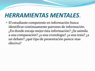 HERRAMIENTAS MENTALES.
 El estudiante competente en información busca
 identificar continuamente patrones de información.
 ¿En donde encaja mejor ésta información? ¿Se asimila
 a una comparación? ¿a una cronología? ¿a una tesis? ¿a
 un debate? ¿qué tipo de presentación parece mas
 efectiva?
 