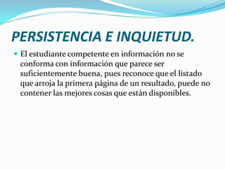 PERSISTENCIA E INQUIETUD.
 El estudiante competente en información no se
 conforma con información que parece ser
 suficientemente buena, pues reconoce que el listado
 que arroja la primera página de un resultado, puede no
 contener las mejores cosas que están disponibles.
 