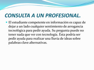 CONSULTA A UN PROFESIONAL.
 El estudiante competente en información es capaz de
 dejar a un lado cualquier sentimiento de arrogancia
 tecnológica para pedir ayuda. Su pregunta puede no
 tener nada que ver con tecnología. Ésta podría ser
 pedir ayuda para realizar una lluvia de ideas sobre
 palabras clave alternativas.
 
