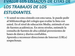 EVALÚE LOS LISTADOS DE CITAS DE
LOS TRABAJOS DE LOS
ESTUDIANTES.
 Si usted no esta cómodo con esta tarea, le puede pedir
 al bibliotecólogo del colegio que evalúe la lista con
 usted. En el nivel de educación Media, estimule el uso
 de fuentes académicas. En otros niveles, estimule la
 consulta de fuentes de alta calidad provenientes de
 bases de datos y diarios confiables.
 Aprenda a reconocer direcciones de Internet (URLs)
 sospechosas.
 