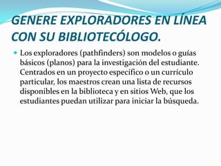 GENERE EXPLORADORES EN LÍNEA
CON SU BIBLIOTECÓLOGO.
 Los exploradores (pathfinders) son modelos o guías
 básicos (planos) para la investigación del estudiante.
 Centrados en un proyecto específico o un currículo
 particular, los maestros crean una lista de recursos
 disponibles en la biblioteca y en sitios Web, que los
 estudiantes puedan utilizar para iniciar la búsqueda.
 