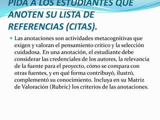 PIDA A LOS ESTUDIANTES QUE
ANOTEN SU LISTA DE
REFERENCIAS (CITAS).
 Las anotaciones son actividades metacognitivas que
 exigen y valoran el pensamiento crítico y la selección
 cuidadosa. En una anotación, el estudiante debe
 considerar las credenciales de los autores, la relevancia
 de la fuente para el proyecto, cómo se compara con
 otras fuentes, y en qué forma contribuyó, ilustró,
 complementó su conocimiento. Incluya en su Matriz
 de Valoración (Rubric) los criterios de las anotaciones.
 