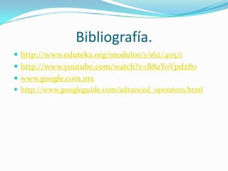 Bibliografía.
 http://www.eduteka.org/modulos/1/162/405/1
 http://www.youtube.com/watch?v=B8aYoVpdz8o
 www.google.com.mx
 http://www.googleguide.com/advanced_operators.html
 